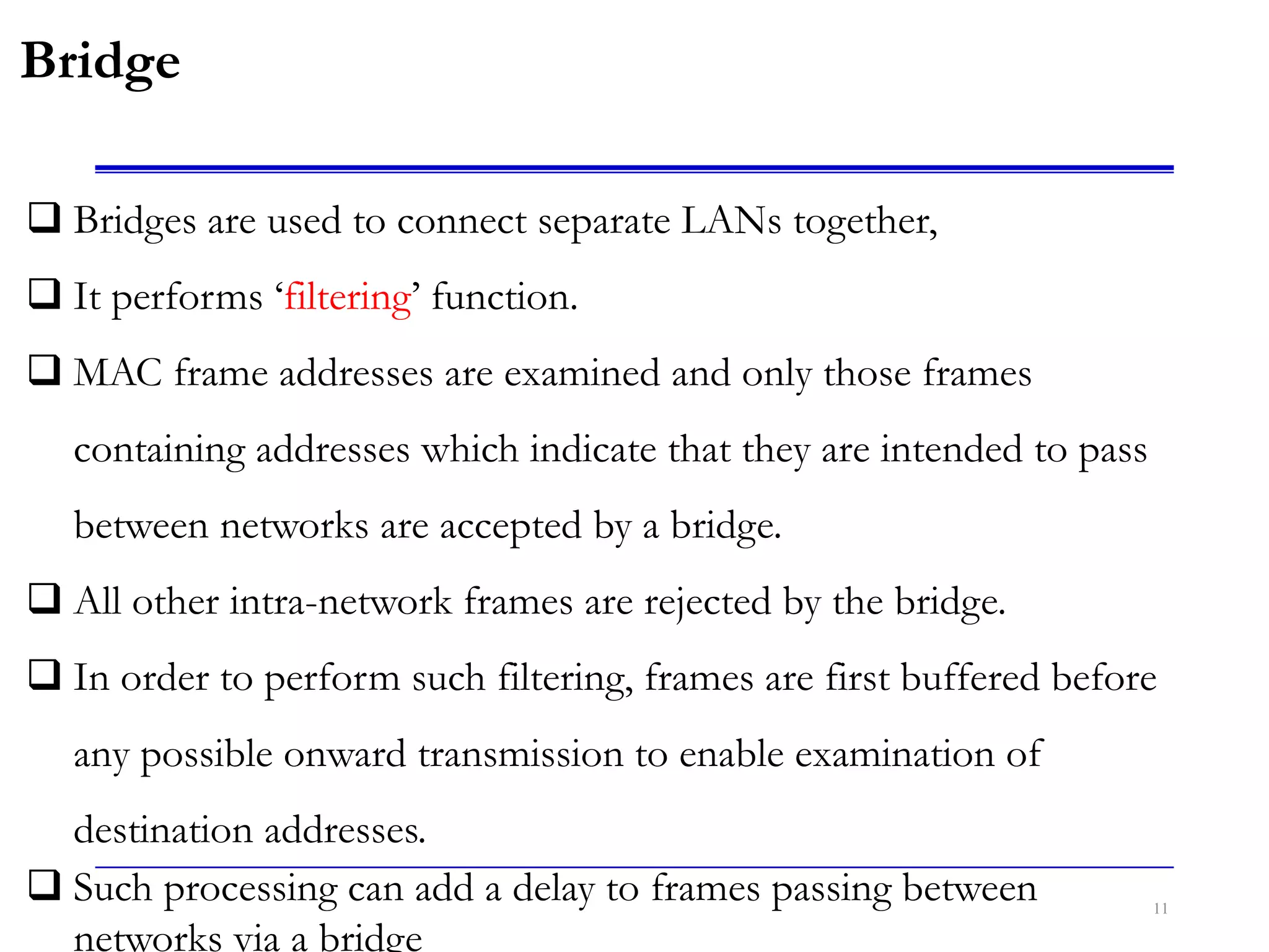 11
Bridge
 Bridges are used to connect separate LANs together,
 It performs ‘filtering’ function.
 MAC frame addresses are examined and only those frames
containing addresses which indicate that they are intended to pass
between networks are accepted by a bridge.
 All other intra-network frames are rejected by the bridge.
 In order to perform such filtering, frames are first buffered before
any possible onward transmission to enable examination of
destination addresses.
 Such processing can add a delay to frames passing between
networks via a bridge
 