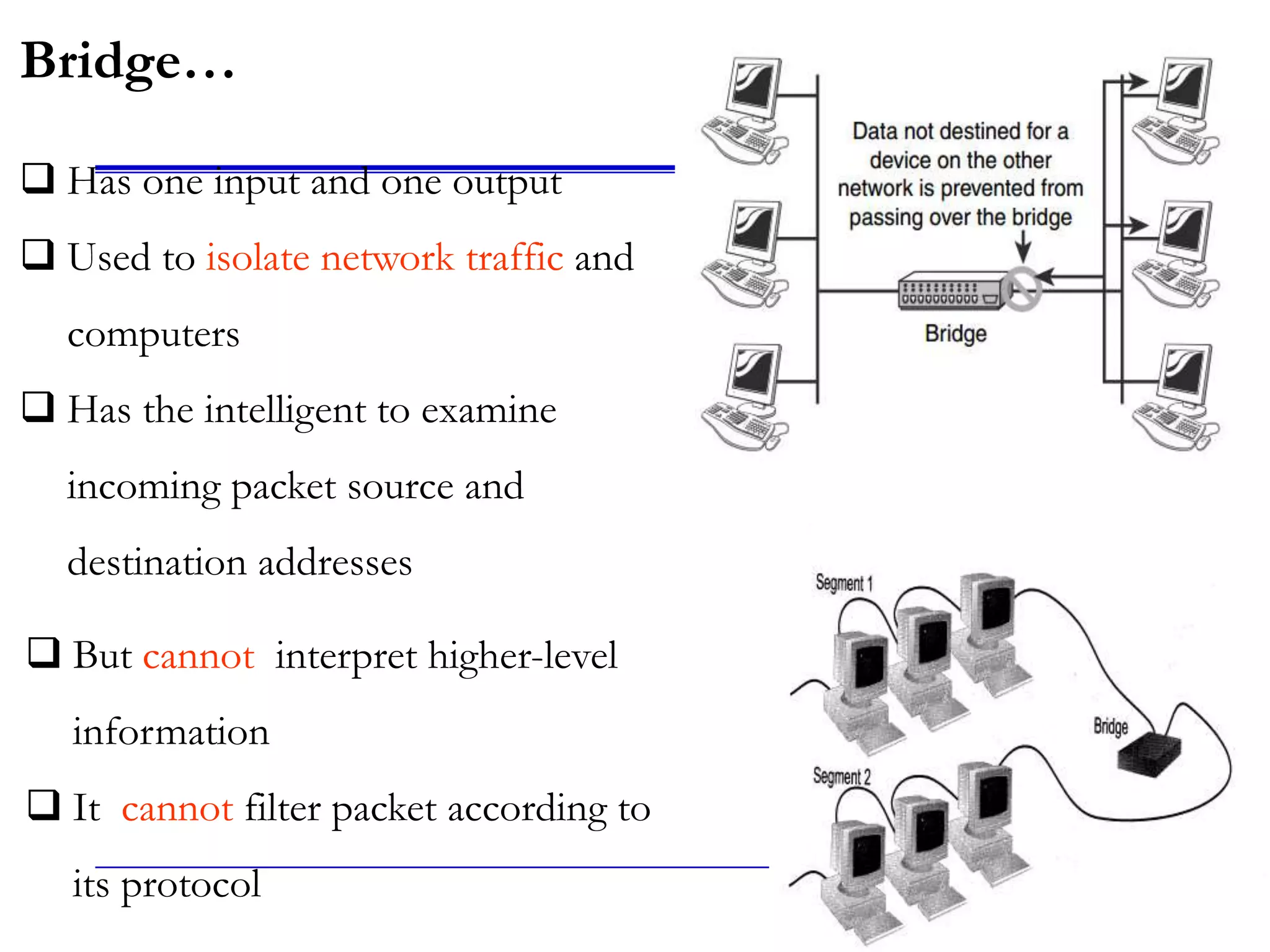 12
Bridge…
 Has one input and one output
 Used to isolate network traffic and
computers
 Has the intelligent to examine
incoming packet source and
destination addresses
 But cannot interpret higher-level
information
 It cannot filter packet according to
its protocol
 