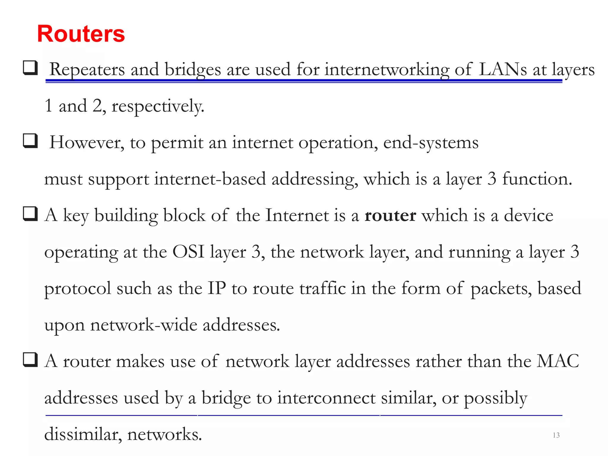 13
Routers
 Repeaters and bridges are used for internetworking of LANs at layers
1 and 2, respectively.
 However, to permit an internet operation, end-systems
must support internet-based addressing, which is a layer 3 function.
 A key building block of the Internet is a router which is a device
operating at the OSI layer 3, the network layer, and running a layer 3
protocol such as the IP to route traffic in the form of packets, based
upon network-wide addresses.
 A router makes use of network layer addresses rather than the MAC
addresses used by a bridge to interconnect similar, or possibly
dissimilar, networks.
 