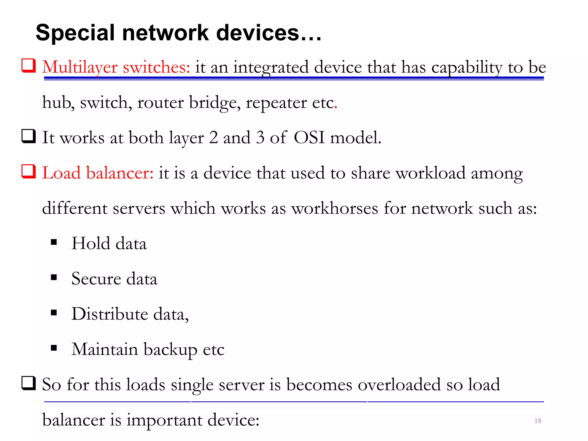 18
Special network devices…
 Multilayer switches: it an integrated device that has capability to be
hub, switch, router bridge, repeater etc.
 It works at both layer 2 and 3 of OSI model.
 Load balancer: it is a device that used to share workload among
different servers which works as workhorses for network such as:
 Hold data
 Secure data
 Distribute data,
 Maintain backup etc
 So for this loads single server is becomes overloaded so load
balancer is important device:
 