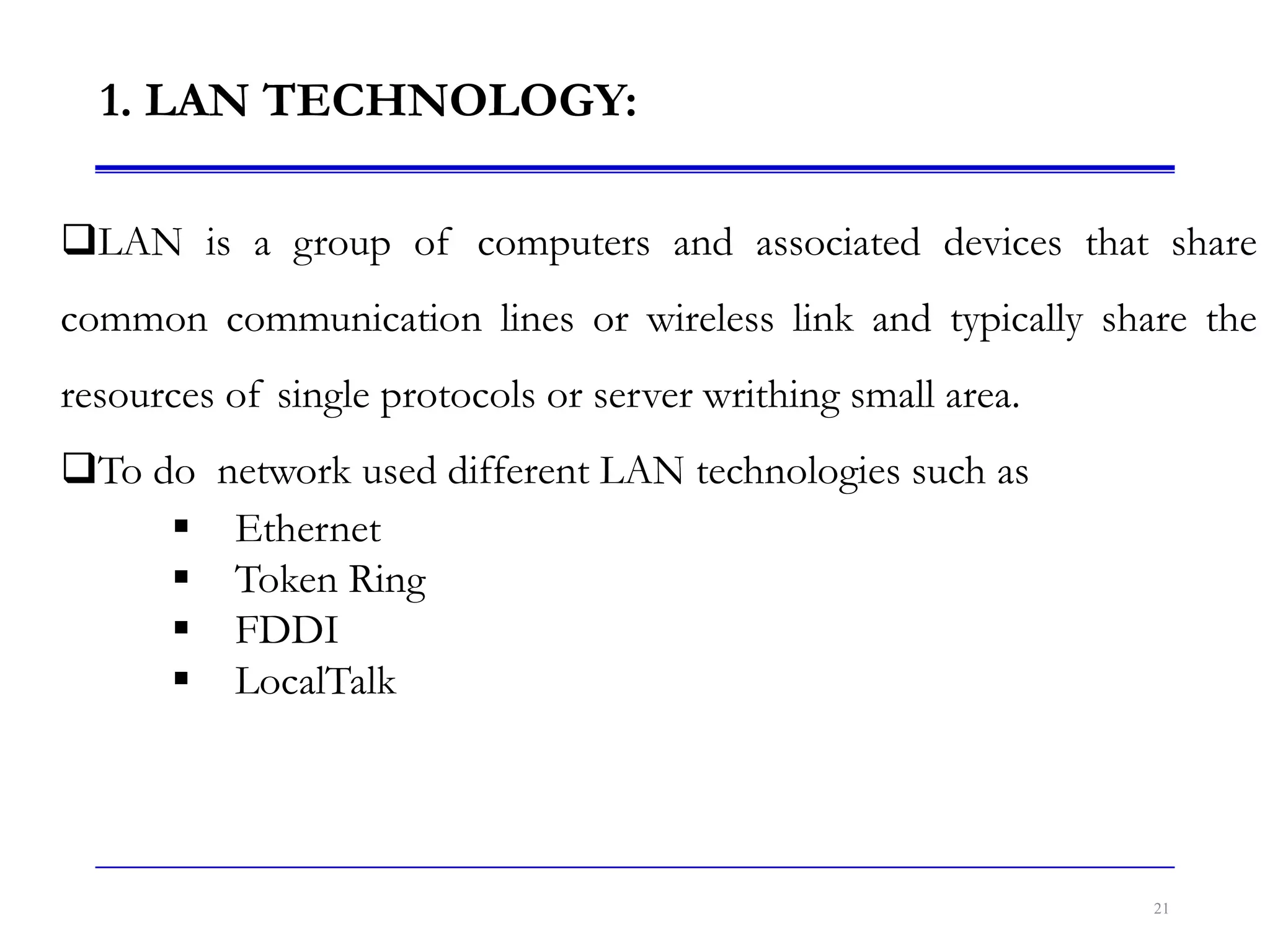 1. LAN TECHNOLOGY:
21
LAN is a group of computers and associated devices that share
common communication lines or wireless link and typically share the
resources of single protocols or server writhing small area.
To do network used different LAN technologies such as
 Ethernet
 Token Ring
 FDDI
 LocalTalk
 