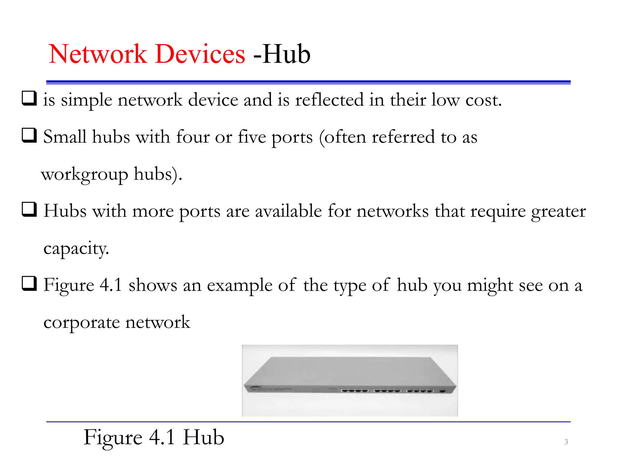 3
Network Devices -Hub
 is simple network device and is reflected in their low cost.
 Small hubs with four or five ports (often referred to as
workgroup hubs).
 Hubs with more ports are available for networks that require greater
capacity.
 Figure 4.1 shows an example of the type of hub you might see on a
corporate network
Figure 4.1 Hub
 