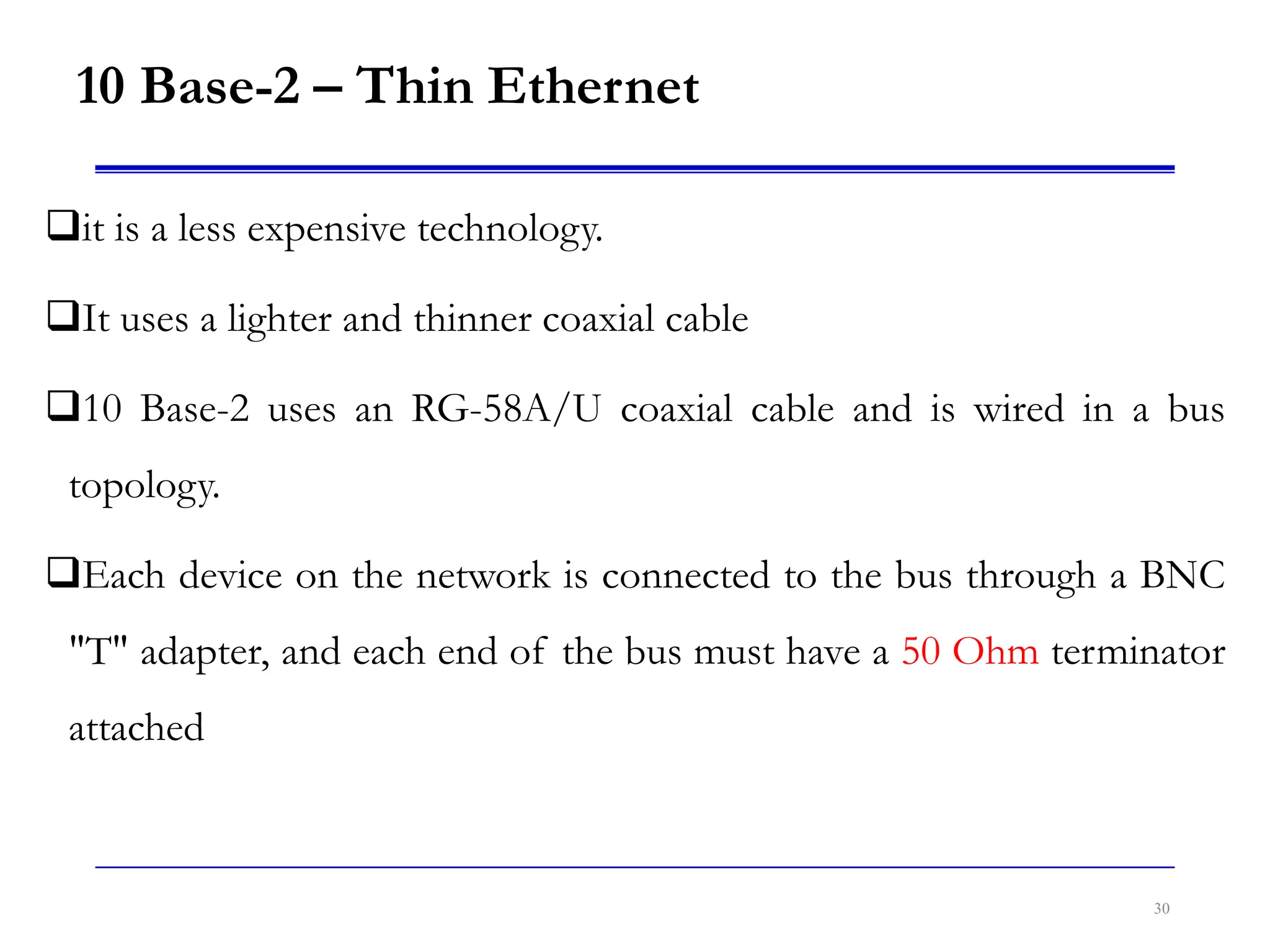 10 Base-2 – Thin Ethernet
it is a less expensive technology.
It uses a lighter and thinner coaxial cable
10 Base-2 uses an RG-58A/U coaxial cable and is wired in a bus
topology.
Each device on the network is connected to the bus through a BNC
"T" adapter, and each end of the bus must have a 50 Ohm terminator
attached
30
 