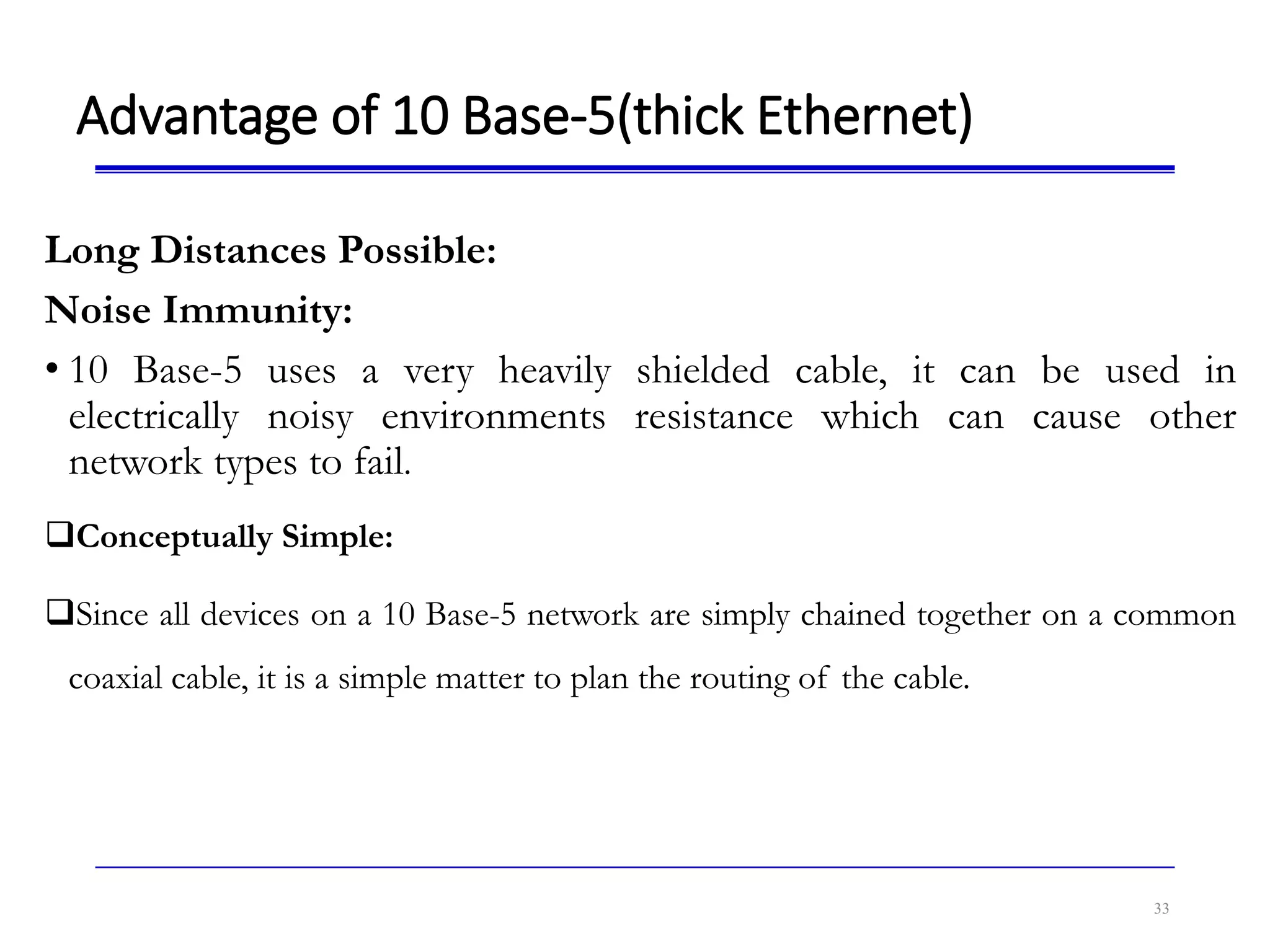 Advantage of 10 Base-5(thick Ethernet)
Long Distances Possible:
Noise Immunity:
• 10 Base-5 uses a very heavily shielded cable, it can be used in
electrically noisy environments resistance which can cause other
network types to fail.
Conceptually Simple:
Since all devices on a 10 Base-5 network are simply chained together on a common
coaxial cable, it is a simple matter to plan the routing of the cable.
33
 