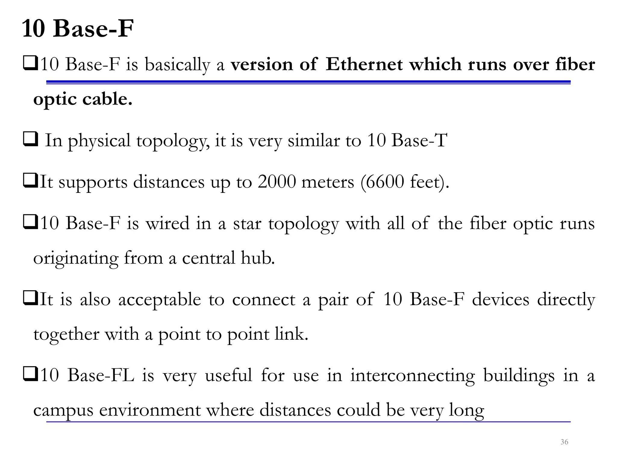 10 Base-F
10 Base-F is basically a version of Ethernet which runs over fiber
optic cable.
 In physical topology, it is very similar to 10 Base-T
It supports distances up to 2000 meters (6600 feet).
10 Base-F is wired in a star topology with all of the fiber optic runs
originating from a central hub.
It is also acceptable to connect a pair of 10 Base-F devices directly
together with a point to point link.
10 Base-FL is very useful for use in interconnecting buildings in a
campus environment where distances could be very long
36
 