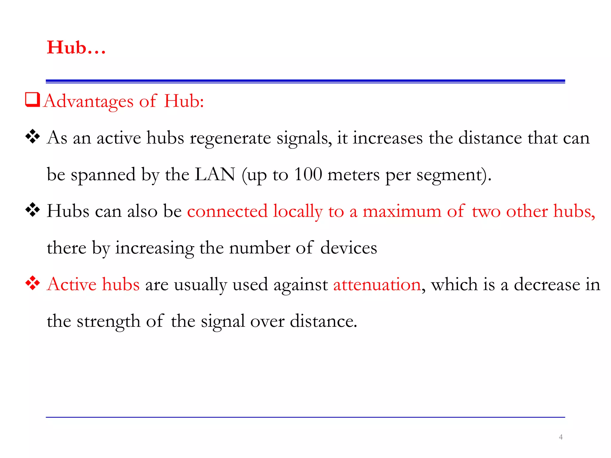 4
Hub…
Advantages of Hub:
 As an active hubs regenerate signals, it increases the distance that can
be spanned by the LAN (up to 100 meters per segment).
 Hubs can also be connected locally to a maximum of two other hubs,
there by increasing the number of devices
 Active hubs are usually used against attenuation, which is a decrease in
the strength of the signal over distance.
 