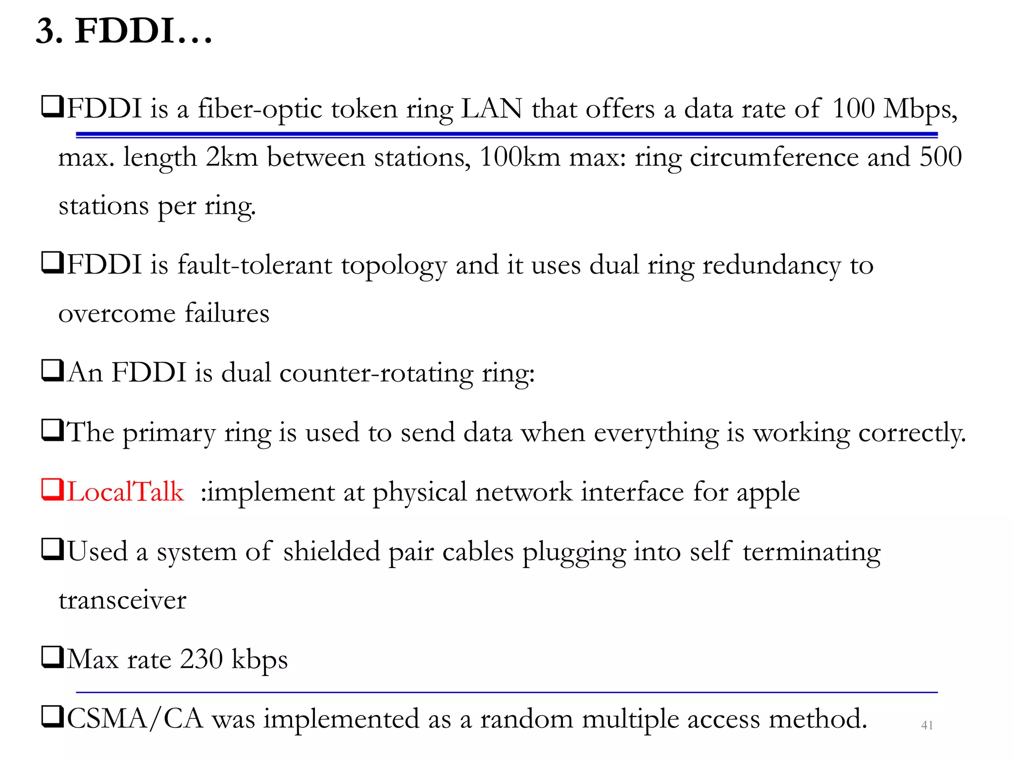 3. FDDI…
FDDI is a fiber-optic token ring LAN that offers a data rate of 100 Mbps,
max. length 2km between stations, 100km max: ring circumference and 500
stations per ring.
FDDI is fault-tolerant topology and it uses dual ring redundancy to
overcome failures
An FDDI is dual counter-rotating ring:
The primary ring is used to send data when everything is working correctly.
LocalTalk :implement at physical network interface for apple
Used a system of shielded pair cables plugging into self terminating
transceiver
Max rate 230 kbps
CSMA/CA was implemented as a random multiple access method. 41
 