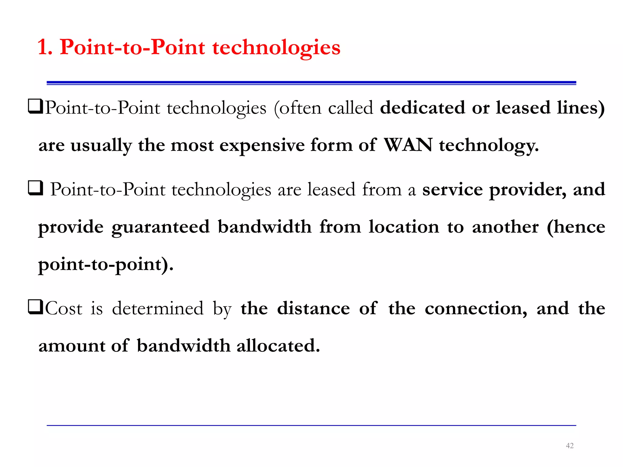 1. Point-to-Point technologies
Point-to-Point technologies (often called dedicated or leased lines)
are usually the most expensive form of WAN technology.
 Point-to-Point technologies are leased from a service provider, and
provide guaranteed bandwidth from location to another (hence
point-to-point).
Cost is determined by the distance of the connection, and the
amount of bandwidth allocated.
42
 