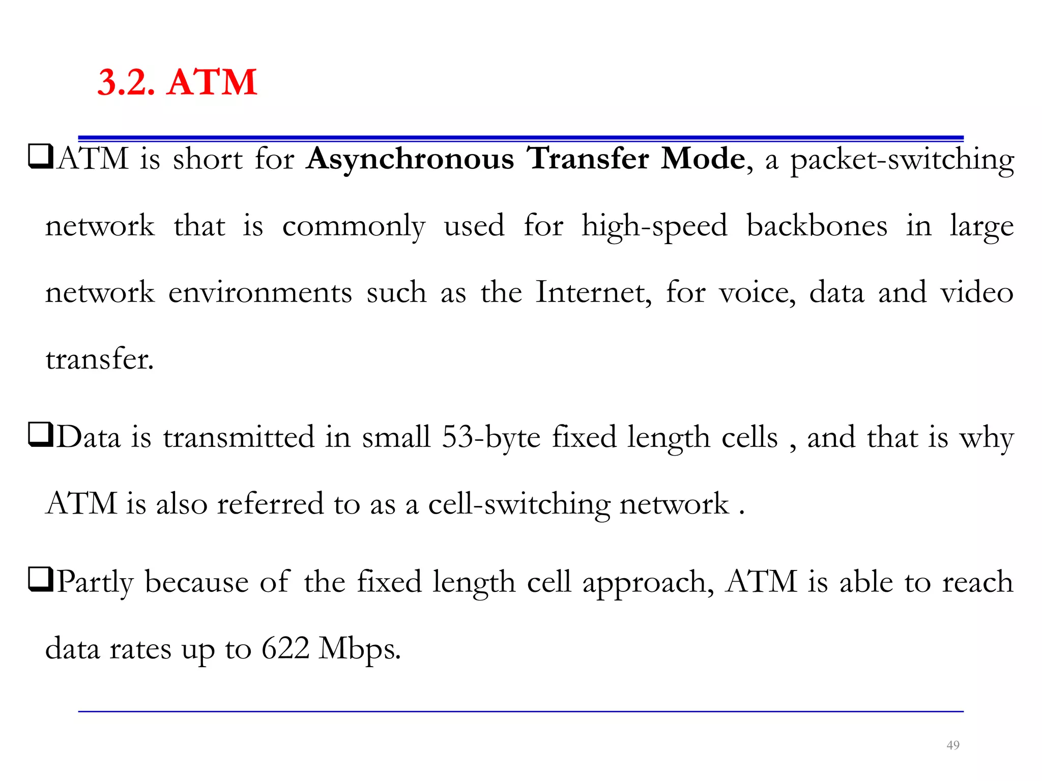 3.2. ATM
ATM is short for Asynchronous Transfer Mode, a packet-switching
network that is commonly used for high-speed backbones in large
network environments such as the Internet, for voice, data and video
transfer.
Data is transmitted in small 53-byte fixed length cells , and that is why
ATM is also referred to as a cell-switching network .
Partly because of the fixed length cell approach, ATM is able to reach
data rates up to 622 Mbps.
49
 