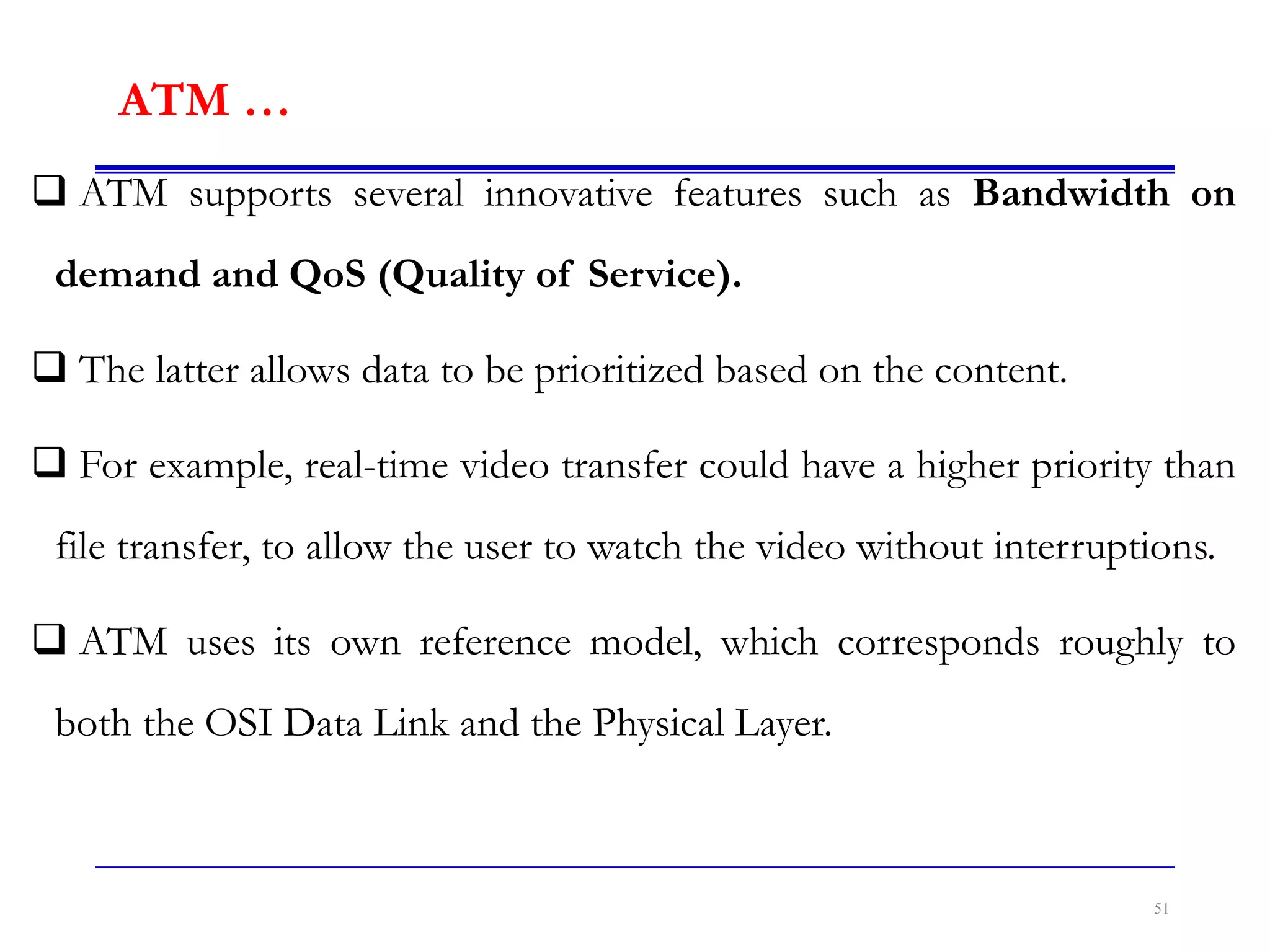 ATM …
 ATM supports several innovative features such as Bandwidth on
demand and QoS (Quality of Service).
 The latter allows data to be prioritized based on the content.
 For example, real-time video transfer could have a higher priority than
file transfer, to allow the user to watch the video without interruptions.
 ATM uses its own reference model, which corresponds roughly to
both the OSI Data Link and the Physical Layer.
51
 