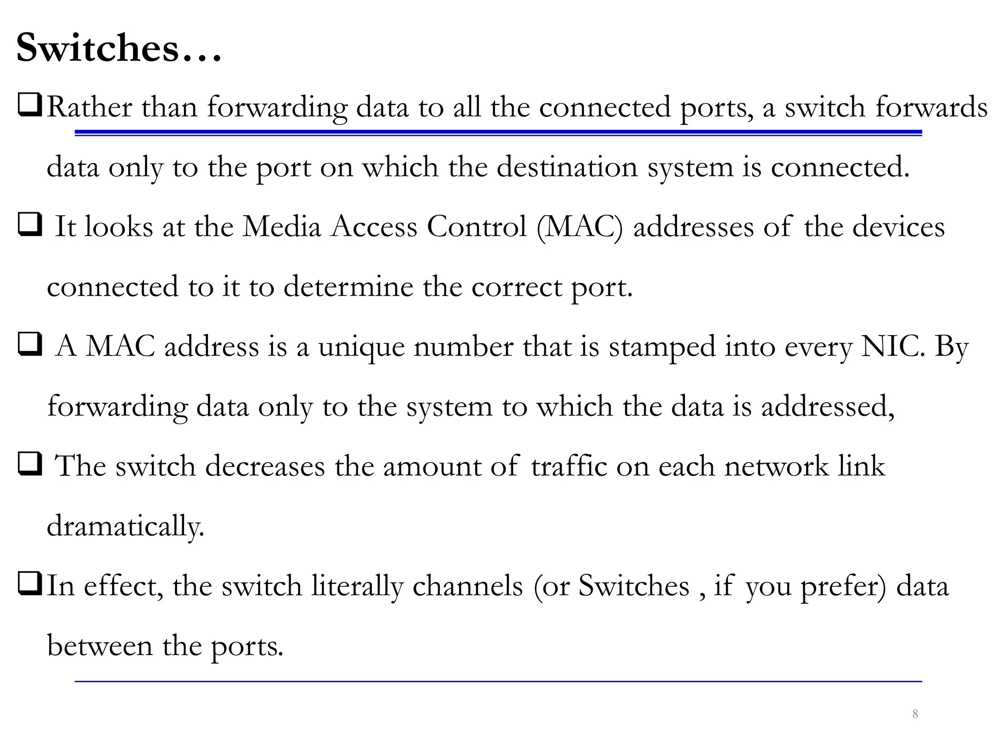 8
Switches…
Rather than forwarding data to all the connected ports, a switch forwards
data only to the port on which the destination system is connected.
 It looks at the Media Access Control (MAC) addresses of the devices
connected to it to determine the correct port.
 A MAC address is a unique number that is stamped into every NIC. By
forwarding data only to the system to which the data is addressed,
 The switch decreases the amount of traffic on each network link
dramatically.
In effect, the switch literally channels (or Switches , if you prefer) data
between the ports.
 