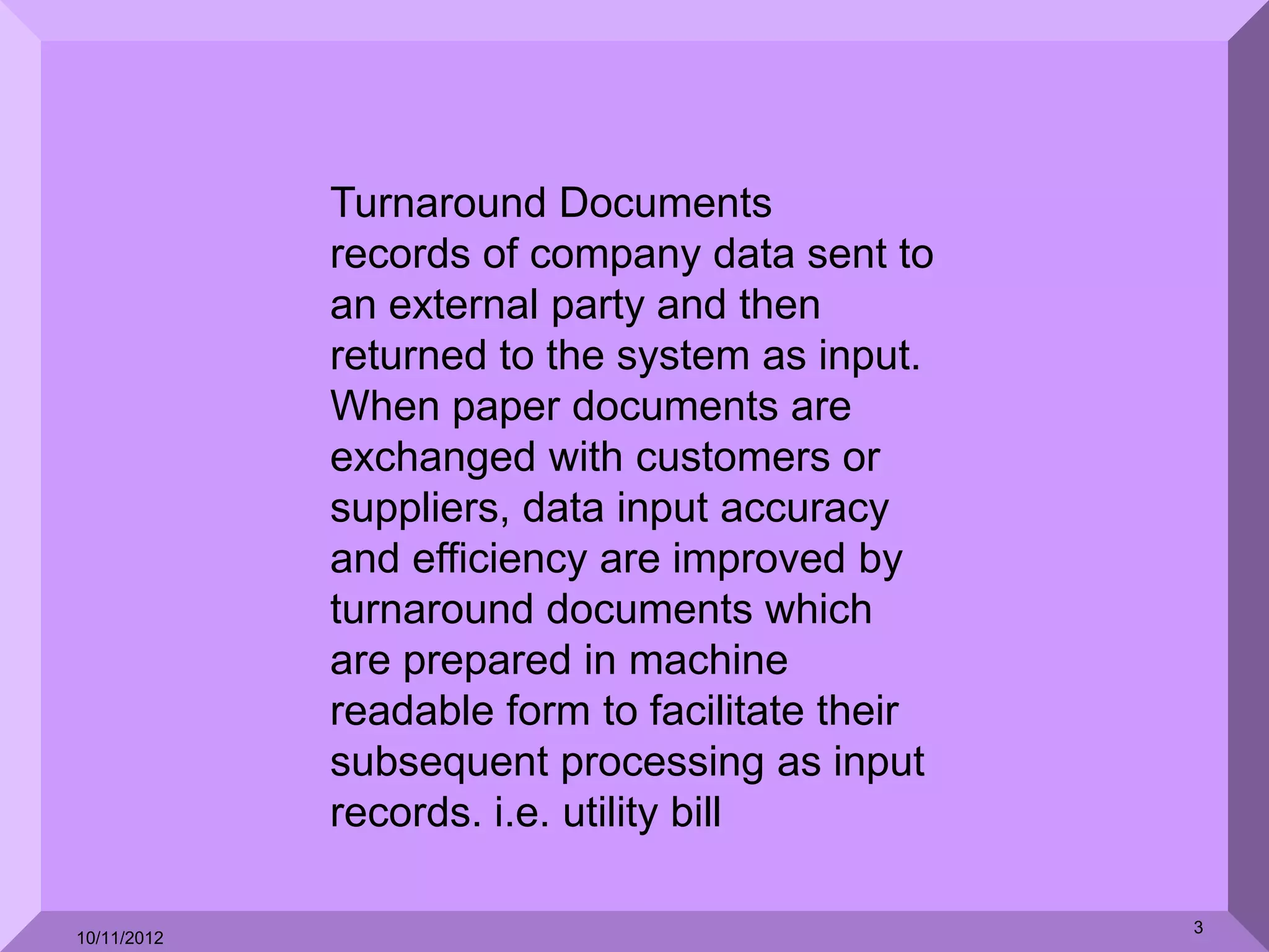Turnaround Documents
             records of company data sent to
             an external party and then
             returned to the system as input.
             When paper documents are
             exchanged with customers or
             suppliers, data input accuracy
             and efficiency are improved by
             turnaround documents which
             are prepared in machine
             readable form to facilitate their
             subsequent processing as input
             records. i.e. utility bill

                                                 3
10/11/2012
 