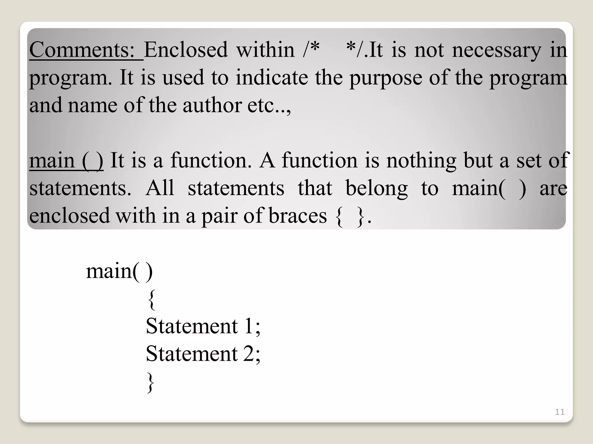 Comments: Enclosed within /* */.It is not necessary in
program. It is used to indicate the purpose of the program
and name of the author etc..,
main ( ) It is a function. A function is nothing but a set of
statements. All statements that belong to main( ) are
enclosed with in a pair of braces { }.
main( )
{
Statement 1;
Statement 2;
}
11
 
