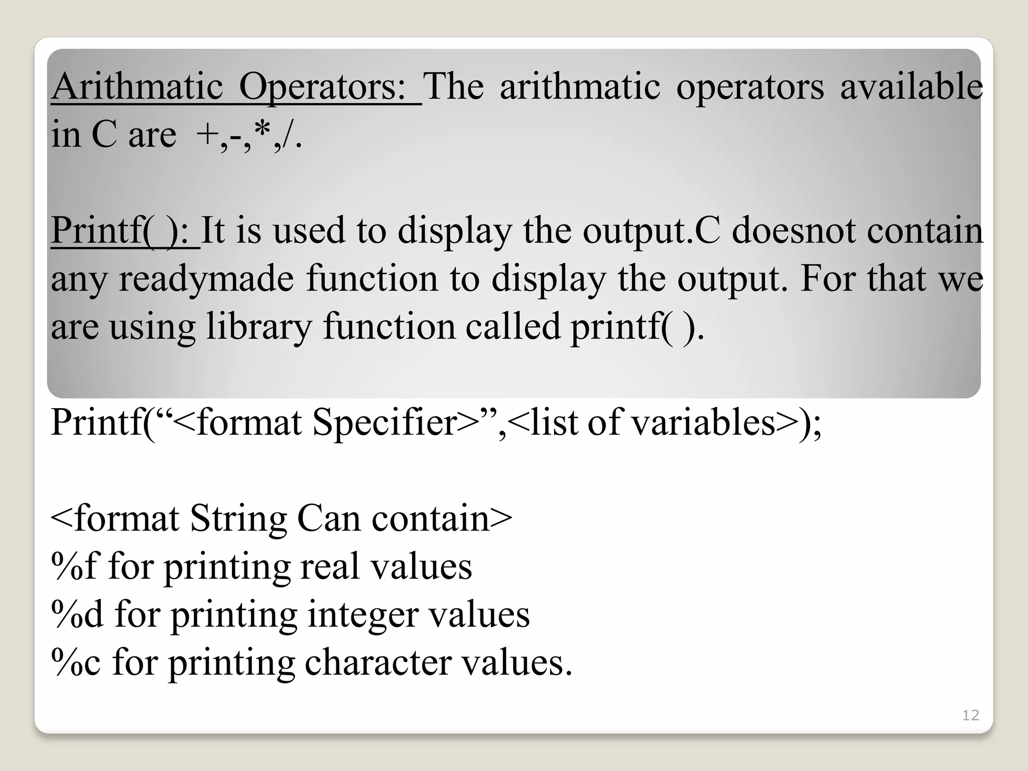 Arithmatic Operators: The arithmatic operators available
in C are +,-,*,/.
Printf( ): It is used to display the output.C doesnot contain
any readymade function to display the output. For that we
are using library function called printf( ).
Printf(“<format Specifier>”,<list of variables>);
<format String Can contain>
%f for printing real values
%d for printing integer values
%c for printing character values.
12
 