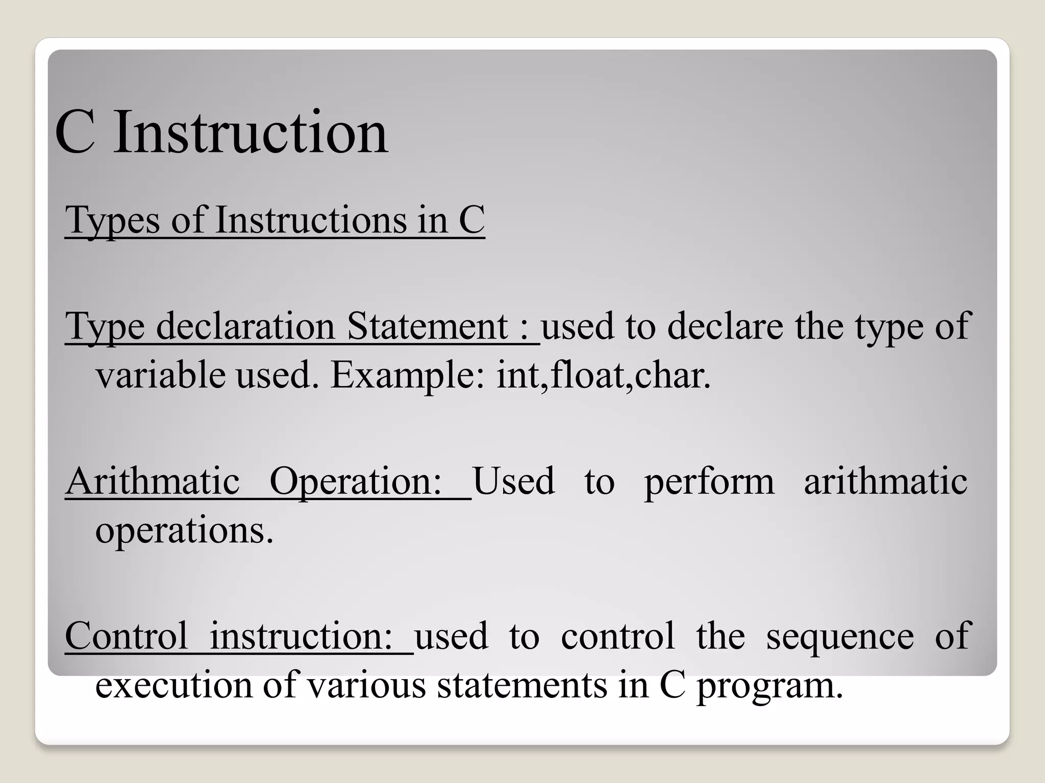 C Instruction
Types of Instructions in C
Type declaration Statement : used to declare the type of
variable used. Example: int,float,char.
Arithmatic Operation: Used to perform arithmatic
operations.
Control instruction: used to control the sequence of
execution of various statements in C program.
 