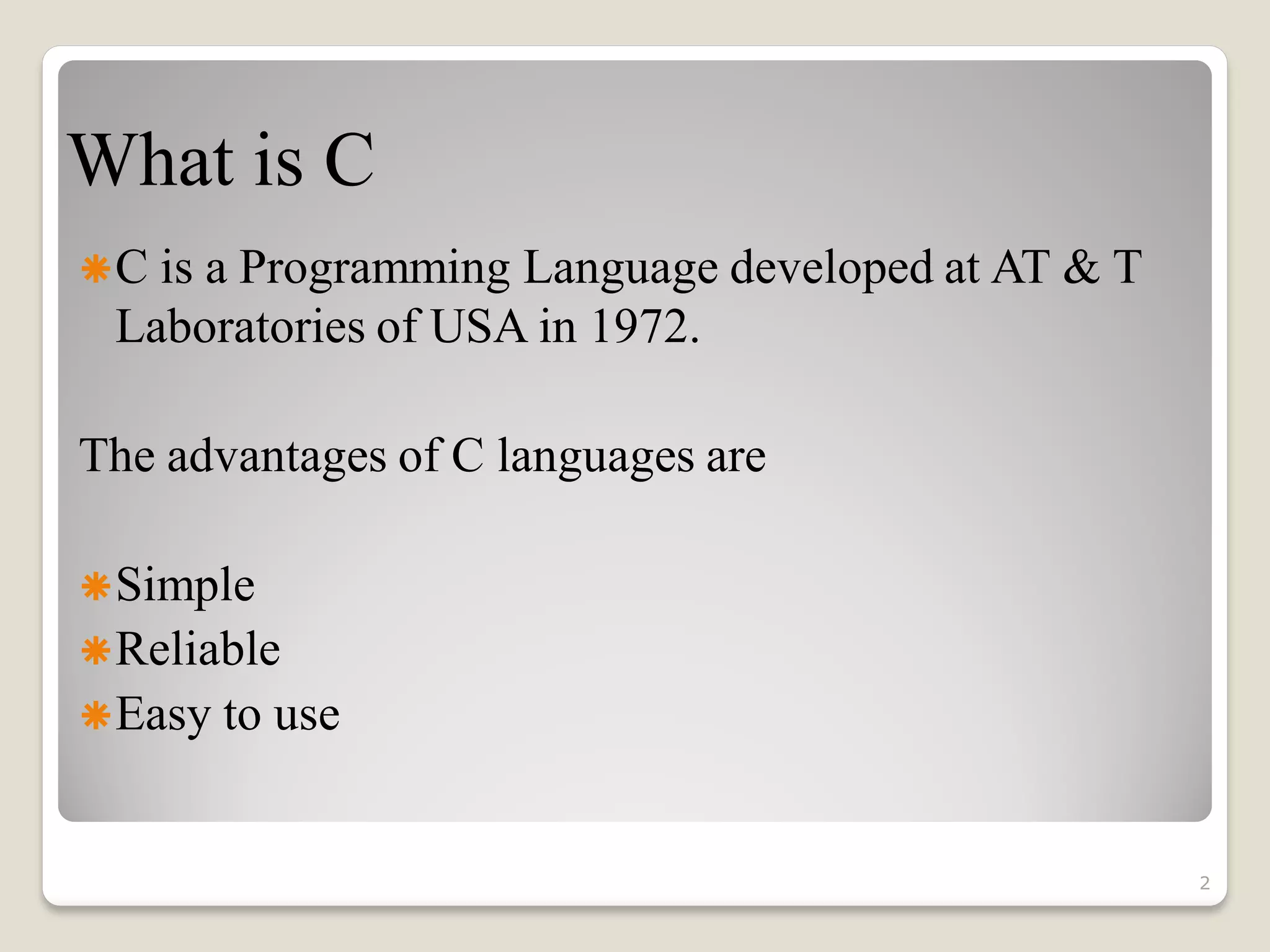 What is C
C is a Programming Language developed at AT & T
Laboratories of USA in 1972.
The advantages of C languages are
Simple
Reliable
Easy to use
2
 