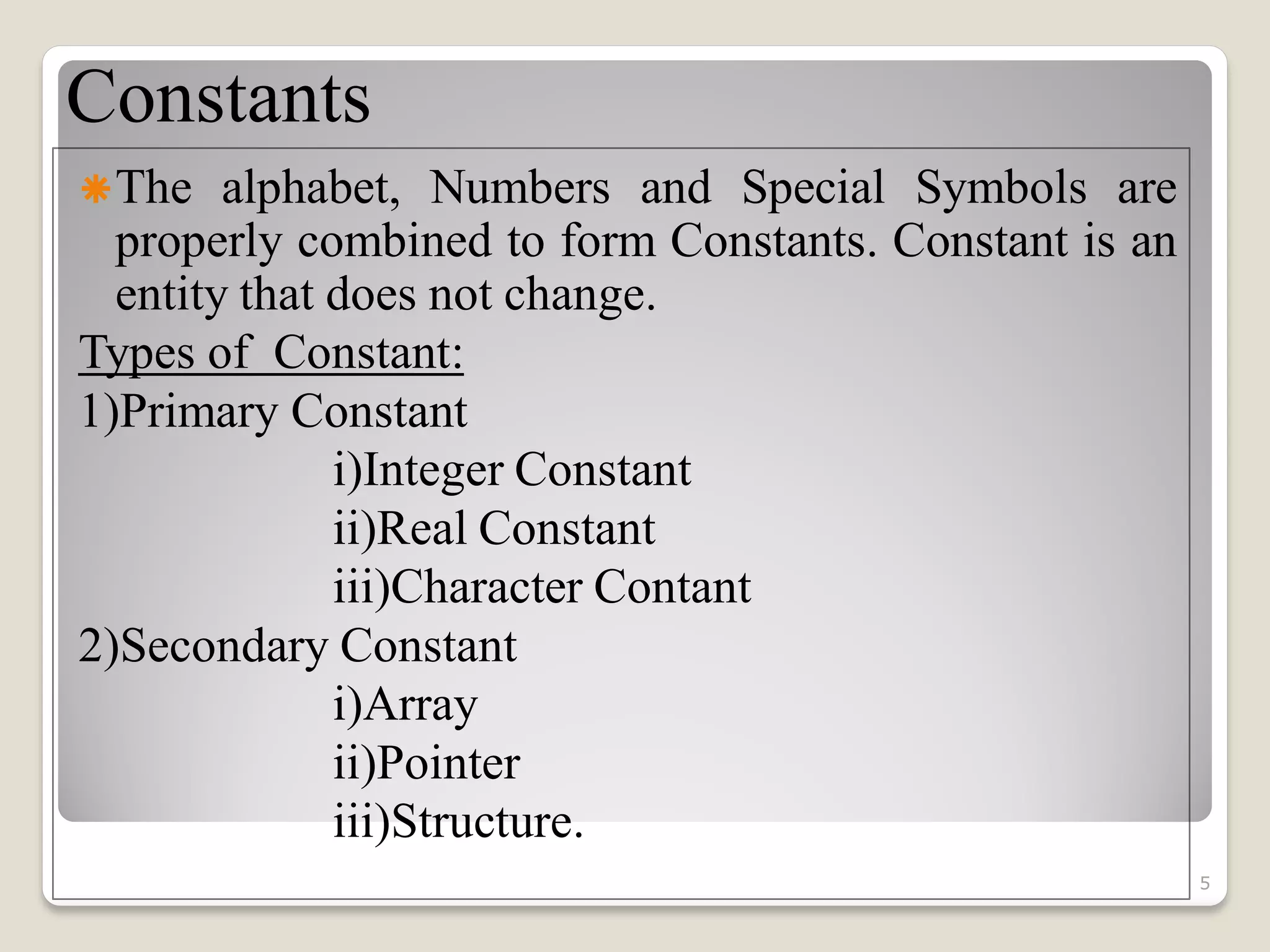 Constants
The alphabet, Numbers and Special Symbols are
properly combined to form Constants. Constant is an
entity that does not change.
Types of Constant:
1)Primary Constant
i)Integer Constant
ii)Real Constant
iii)Character Contant
2)Secondary Constant
i)Array
ii)Pointer
iii)Structure.
5
 