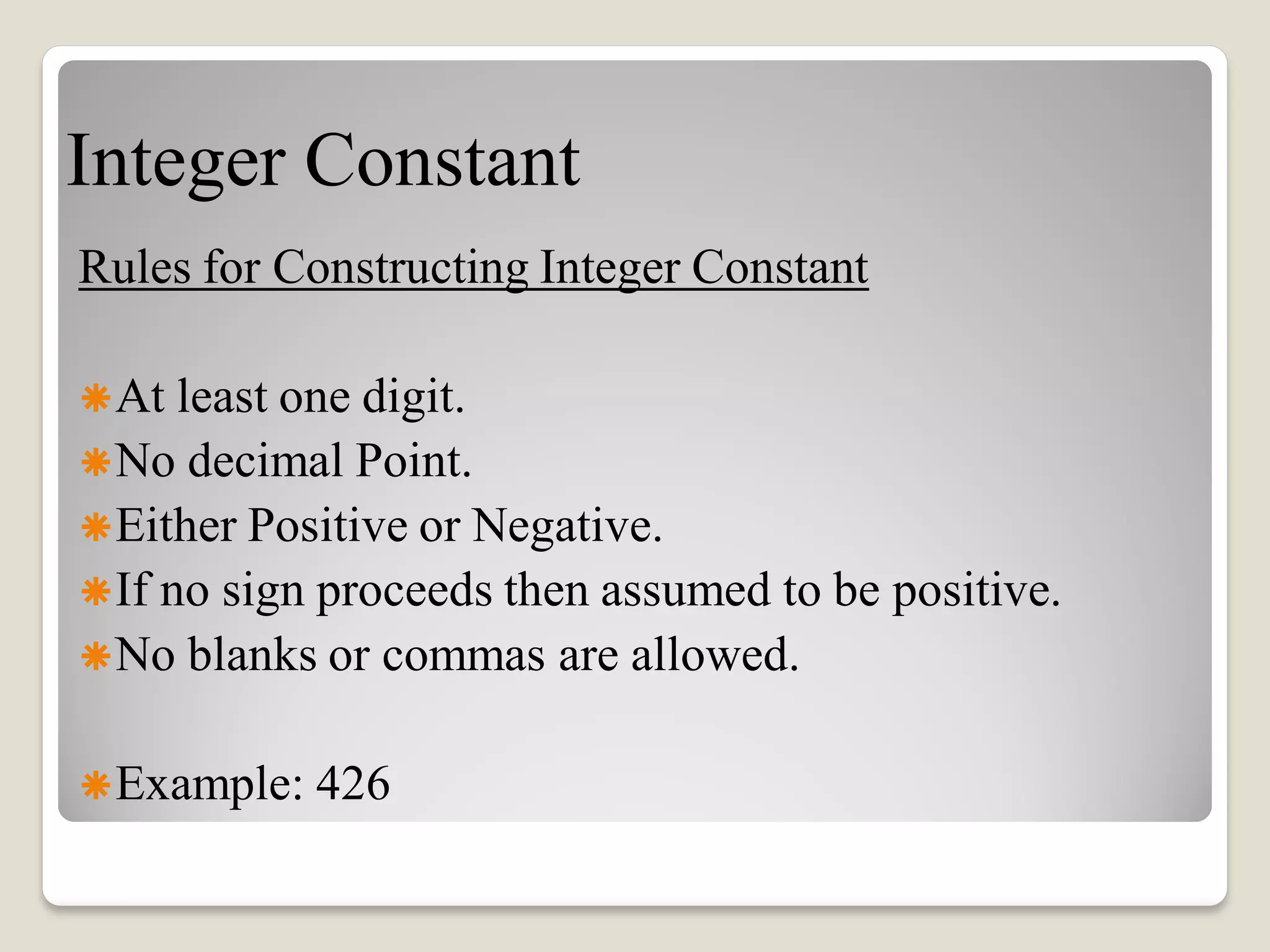 Integer Constant
Rules for Constructing Integer Constant
At least one digit.
No decimal Point.
Either Positive or Negative.
If no sign proceeds then assumed to be positive.
No blanks or commas are allowed.
Example: 426
 