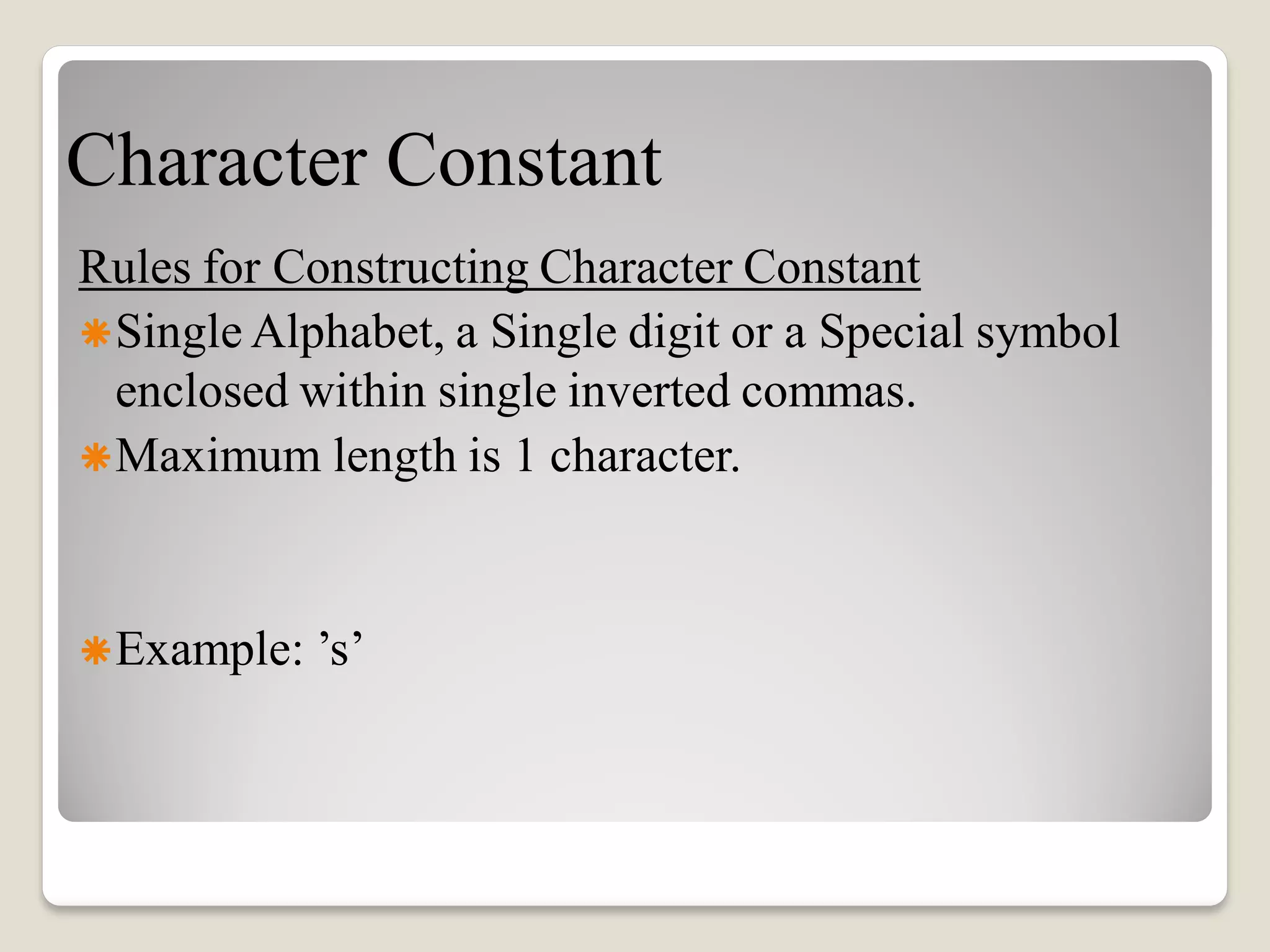 Character Constant
Rules for Constructing Character Constant
Single Alphabet, a Single digit or a Special symbol
enclosed within single inverted commas.
Maximum length is 1 character.
Example: ’s’
 