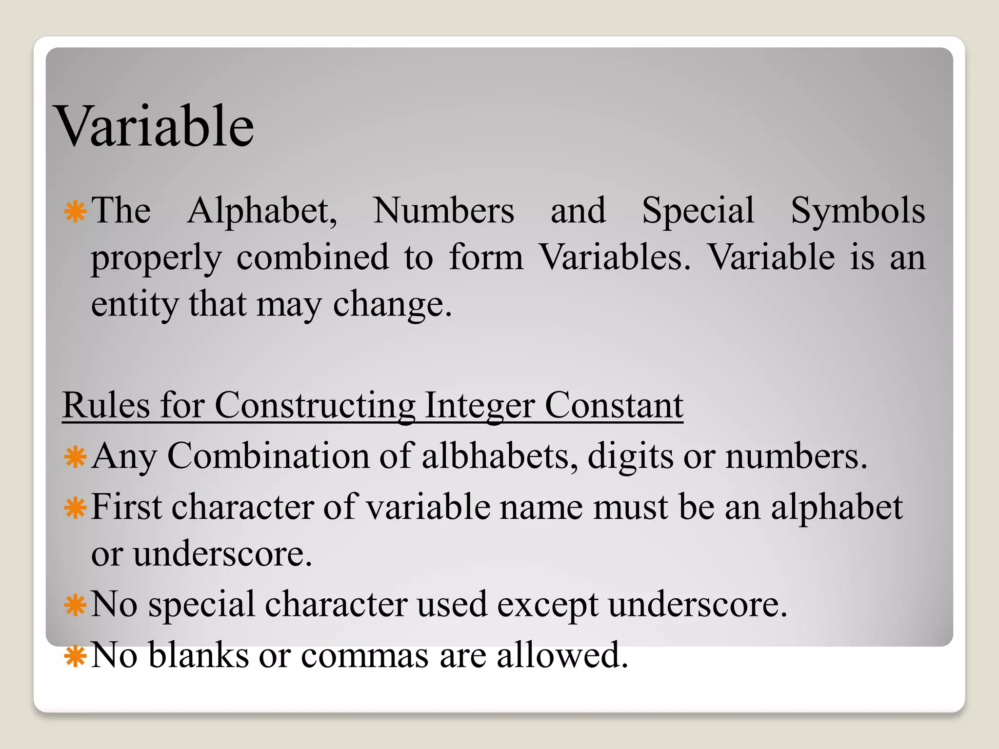 Variable
The Alphabet, Numbers and Special Symbols
properly combined to form Variables. Variable is an
entity that may change.
Rules for Constructing Integer Constant
Any Combination of albhabets, digits or numbers.
First character of variable name must be an alphabet
or underscore.
No special character used except underscore.
No blanks or commas are allowed.
 