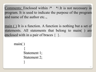 Comments: Enclosed within /* */.It is not necessary in
program. It is used to indicate the purpose of the program
and name of the author etc..,
main ( ) It is a function. A function is nothing but a set of
statements. All statements that belong to main( ) are
enclosed with in a pair of braces { }.
main( )
{
Statement 1;
Statement 2;
}
11
 