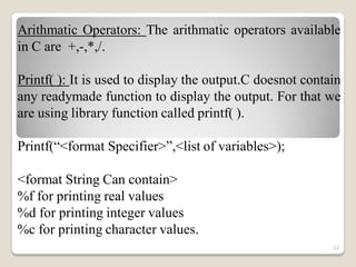 Arithmatic Operators: The arithmatic operators available
in C are +,-,*,/.
Printf( ): It is used to display the output.C doesnot contain
any readymade function to display the output. For that we
are using library function called printf( ).
Printf(“<format Specifier>”,<list of variables>);
<format String Can contain>
%f for printing real values
%d for printing integer values
%c for printing character values.
12
 