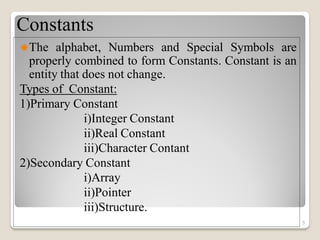 Constants
The alphabet, Numbers and Special Symbols are
properly combined to form Constants. Constant is an
entity that does not change.
Types of Constant:
1)Primary Constant
i)Integer Constant
ii)Real Constant
iii)Character Contant
2)Secondary Constant
i)Array
ii)Pointer
iii)Structure.
5
 