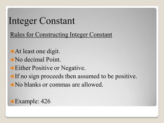 Integer Constant
Rules for Constructing Integer Constant
At least one digit.
No decimal Point.
Either Positive or Negative.
If no sign proceeds then assumed to be positive.
No blanks or commas are allowed.
Example: 426
 