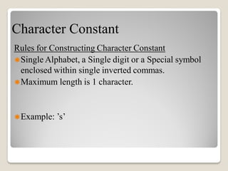 Character Constant
Rules for Constructing Character Constant
Single Alphabet, a Single digit or a Special symbol
enclosed within single inverted commas.
Maximum length is 1 character.
Example: ’s’
 