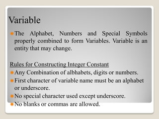 Variable
The Alphabet, Numbers and Special Symbols
properly combined to form Variables. Variable is an
entity that may change.
Rules for Constructing Integer Constant
Any Combination of albhabets, digits or numbers.
First character of variable name must be an alphabet
or underscore.
No special character used except underscore.
No blanks or commas are allowed.
 