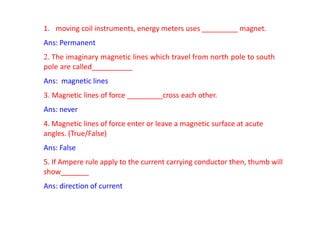1. moving coil instruments, energy meters uses _________ magnet.
Ans: Permanent
2. The imaginary magnetic lines which travel from north pole to south
pole are called__________
Ans: magnetic lines
3. Magnetic lines of force _________cross each other.
Ans: never
4. Magnetic lines of force enter or leave a magnetic surface at acute
angles. (True/False)
Ans: False
5. If Ampere rule apply to the current carrying conductor then, thumb will
show_______
Ans: direction of current
 