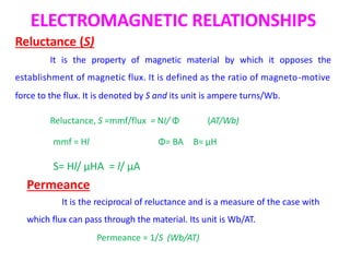 ELECTROMAGNETIC RELATIONSHIPS
Reluctance (S)
It is the property of magnetic material by which it opposes the
establishment of magnetic flux. It is defined as the ratio of magneto-motive
force to the flux. It is denoted by S and its unit is ampere turns/Wb.
Reluctance, S =mmf/flux = NI/ Φ (AT/Wb)
Permeance
It is the reciprocal of reluctance and is a measure of the case with
which flux can pass through the material. Its unit is Wb/AT.
Permeance = 1/S (Wb/AT)
mmf = Hl Φ= BA B= μH
S= Hl/ μHA = l/ μA
 