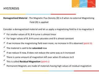 HYSTERESIS
Demagnetized Material : The Magnetic Flux Density (B) is 0 when no external Magnetizing
Field (H) is applied
Consider a demagnetized material and let us apply a magnetizing field to it to magnetize it
 For smaller values of H, B-H curve is almost linear
For larger values of H, B-H curve saturates and B is almost constant
If we increase the magnetizing field even more, no increase in B is observed (point b)
The material is said to be saturated now
If we reduce H now, B does not reduce the same way as it increased
There is some amount of magnetism left over when H reduces to 0
This is called Residual Magnetism (point c)
Permanent Magnets are made of materials having high values of residual magnetism







 