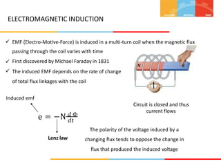 ELECTROMAGNETIC INDUCTION
 EMF (Electro-Motive-Force) is induced in a multi-turn coil when the magnetic flux
passing through the coil varies with time
First discovered by Michael Faraday in 1831
The induced EMF depends on the rate of change
of total flux linkages with the coil


Induced emf
Circuit is closed and thus
current flows
−N 𝑑 Φ
e = 𝑑𝑡
The polarity of the voltage induced by a
changing flux tends to oppose the change in
flux that produced the induced voltage
Lenz law
 