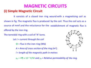MAGNETIC CIRCUITS
(i) Simple Magnetic Circuit
It consists of a closed iron ring wound with a magnetising coil as
shown in fig. The magnetic flux is produced
source of mmf and the reluctance for the
offered by the iron ring.
The torroidal ring with a coil of ‘N’ turns.
Let I = current through the coil
Φ = flux in the iron ring (Wb)
by the coil. Thus the coil acts as a
establishment of magnetic flux is
A = Area of cross section of the ring (m2).
l = length of the magnetic path in metres
10-7
µo = 4¶ x H/M and µr = Relative permeability of the ring.
 