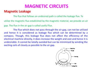 MAGNETIC CIRCUITS
Magnetic Leakage
The flux that follows an undesired path is called the leakage flux. To
utilize the magnetic flux established by the magnetic material, we provide an air
gap. The flux in the air gap is called useful flux.
The flux which does not pass through the air gap, can not be utilized
and hence it is considered as leakage flux which can be determined by a
compass. Though, this leakage flux does not affect the efficiency of the
electrical machine directly, it does increase the weight and cost and hence it is
undesirable. It cannot be totally avoided but can be minimised by winding the
exciting coils of closely as possible to the air gap.
 