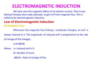 ELECTROMAGNETIC INDUCTION
We have seen the magnetic effects of an electric current. Then it was
Michael Faraday who made attempts, to get emf from magnetic flux. This is
called to be electromagnetic induction.
Law of Electromagnetic Induction
(i) Faraday’s law
Whenever the magnetic flux linking a conductor changes, an emf is
always induced in it. The magnitude
of change of flux linkages.
e=N dΦ/dt
of induced emf is proportional to the rate
Where e= induced emf in V
N= Number of turns
dΦ/dt = Rate of change of flux.
 