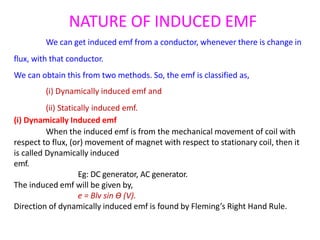 NATURE OF INDUCED EMF
We can get induced emf from a conductor, whenever there is change in
flux, with that conductor.
We can obtain this from two methods. So, the emf is classified as,
(i) Dynamically induced emf and
(ii) Statically induced emf.
(i) Dynamically Induced emf
When the induced emf is from the mechanical movement of coil with
respect to flux, (or) movement of magnet with respect to stationary coil, then it
is called Dynamically induced
emf.
Eg: DC generator, AC generator.
The induced emf will be given by,
e = Blv sin Ɵ (V).
Direction of dynamically induced emf is found by Fleming’s Right Hand Rule.
 