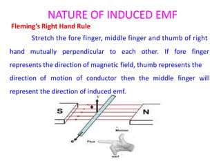 NATURE OF INDUCED EMF
Fleming’s Right Hand Rule
Stretch the fore finger, middle finger and thumb of right
hand mutually perpendicular to each other. If fore finger
represents the direction of magnetic field, thumb represents the
direction of motion of conductor then the middle finger will
represent the direction of induced emf.
 