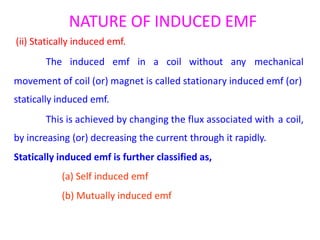 NATURE OF INDUCED EMF
(ii) Statically induced emf.
The induced emf in a coil without any mechanical
movement of coil (or) magnet is called stationary induced emf (or)
statically induced emf.
This is achieved by changing the flux associated with
by increasing (or) decreasing the current through it rapidly.
Statically induced emf is further classified as,
(a) Self induced emf
(b) Mutually induced emf
a coil,
 