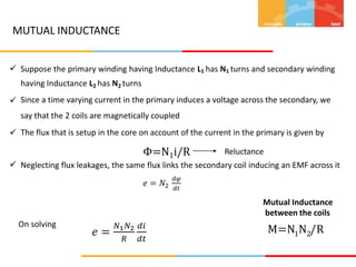 MUTUAL INDUCTANCE
 Suppose the primary winding having Inductance L1 has N1 turns and secondary winding
having Inductance L2 has N2 turns
Since a time varying current in the primary induces a voltage across the secondary, we
say that the 2 coils are magnetically coupled
The flux that is setup in the core on account of the current in the primary is given by
Φ=N1i/R


Reluctance
 Neglecting flux leakages, the same flux links the secondary coil inducing an EMF across it
𝑒 = 𝑁2
𝑑𝜑
𝑑𝑡
Mutual Inductance
between the coils
M=N N /R
On solving
𝑒 =
𝑁1𝑁2
𝑅
𝑑𝑖
𝑑𝑡
1 2
 