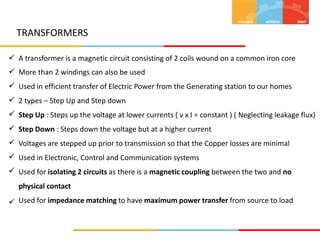 TRANSFORMERS









A transformer is a magnetic circuit consisting of 2 coils wound on a common iron core
More than 2 windings can also be used
Used in efficient transfer of Electric Power from the Generating station to our homes
2 types – Step Up and Step down
Step Up : Steps up the voltage at lower currents ( v x I = constant ) ( Neglecting leakage flux)
Step Down : Steps down the voltage but at a higher current
Voltages are stepped up prior to transmission so that the Copper losses are minimal
Used in Electronic, Control and Communication systems
Used for isolating 2 circuits as there is a magnetic coupling between the two and no
physical contact
Used for impedance matching to have maximum power transfer from source to load

 