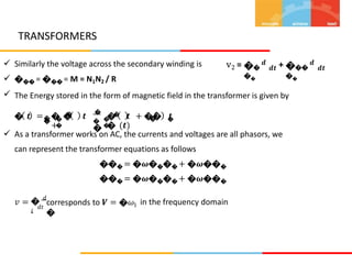 TRANSFORMERS
��
𝒅
��
���
𝒅
��



Similarly the voltage across the secondary winding is
��� = ��� = M = N1N2 / R
v2 = +
𝒅𝒕 𝒅𝒕
The Energy stored in the form of magnetic field in the transformer is given by
�
�
�
� �
� 𝒕 = � � 𝒕
+
� 𝒕 + �� 𝒕
� (𝒕)
�
�
�
�
� �
� �
 As a transformer works on AC, the currents and voltages are all phasors, we
can represent the transformer equations as follows
��� = �𝝎���� + �𝝎���
��� = �𝝎���� + �𝝎���
� 𝑑
𝑖
𝑣 = corresponds to 𝑽 = �𝜔
�
in the frequency domain
1
𝑑𝑡
 