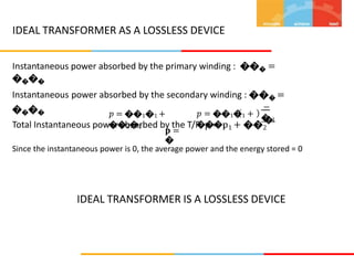 IDEAL TRANSFORMER AS A LOSSLESS DEVICE
Instantaneous power absorbed by the primary winding : ��� =
����
Instantaneous power absorbed by the secondary winding : ��� =
����
Total Instantaneous power absorbed by the T/F: p = p1 + ��2
−
� 1
𝑝 = ��1�1 +
���1
𝑝 = ��1�1 +
��2�2
�
𝐩 =
�
Since the instantaneous power is 0, the average power and the energy stored = 0
IDEAL TRANSFORMER IS A LOSSLESS DEVICE
 