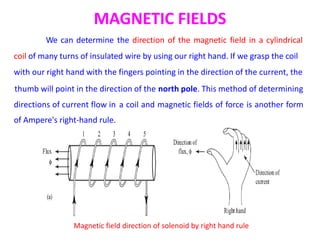 MAGNETIC FIELDS
We can determine the direction of the magnetic field in a cylindrical
coil of many turns of insulated wire by using our right hand. If we grasp the coil
with our right hand with the fingers pointing in the direction of the current, the
thumb will point in the direction of the north pole. This method of determining
directions of current flow in
of Ampere's right-hand rule.
a coil and magnetic fields of force is another form
Magnetic field direction of solenoid by right hand rule
 