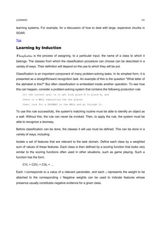 LEARNING                                                                                          191


learning systems. For example, for a discussion of how to deal with large, expensive chunks in
SOAR.

Top

Learning by Induction

Classification is the process of assigning, to a particular input, the name of a class to which it
belongs. The classes from which the classification procedure can choose can be described in a
variety of ways. Their definition will depend on the use to which they will be put.

Classification is an important component of many problem-solving tasks. In its simplest form, it is
presented as a straightforward recognition task. An example of this is the question "What letter of
the alphabet is this?" But often classification is embedded inside another operation. To see how
this can happen, consider a problem-solving system that contains the following production rule:
      If: the current goal is to get from place A to place B, and

      there is a WALL separating the two places

      then: look for a DOORWAY in the WALL and go through it.

To use this rule successfully, the system's matching routine must be able to identify an object as
a wall. Without this, the rule can never be invoked. Then, to apply the rule, the system must be
able to recognize a doorway.

Before classification can be done, the classes it will use must be defined. This can be done in a
variety of ways, including:

Isolate a set of features that are relevant to the task domain. Define each class by a weighted
sum of values of these features. Each class is then defined by a scoring function that looks very
similar to the scoring functions often used in other situations, such as game playing. Such a
function has the form.

      C1t1 + C2V2 + C3t3 + ...

Each t corresponds to a value of a relevant parameter, and each c represents the weight to be
attached to the corresponding t. Negative weights can be used to indicate features whose
presence usually constitutes negative evidence for a given class.
 