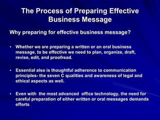 The Process of Preparing Effective
Business Message
Why preparing for effective business message?
 Whether we are preparing a written or an oral business
message, to be effective we need to plan, organize, draft,
revise, edit, and proofread.
 Essential also is thoughtful adherence to communication
principles- the seven C qualities and awareness of legal and
ethical aspects as well.
 Even with the most advanced office technology, the need for
careful preparation of either written or oral messages demands
efforts
 