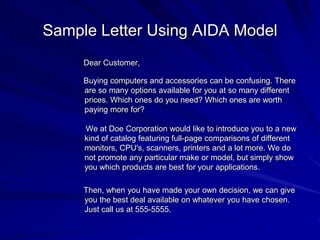 Sample Letter Using AIDA Model
Dear Customer,
Buying computers and accessories can be confusing. There
are so many options available for you at so many different
prices. Which ones do you need? Which ones are worth
paying more for?
We at Doe Corporation would like to introduce you to a new
kind of catalog featuring full-page comparisons of different
monitors, CPU's, scanners, printers and a lot more. We do
not promote any particular make or model, but simply show
you which products are best for your applications.
Then, when you have made your own decision, we can give
you the best deal available on whatever you have chosen.
Just call us at 555-5555.
 