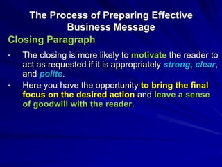 The Process of Preparing Effective
Business Message
Closing Paragraph
• The closing is more likely to motivate the reader to
act as requested if it is appropriately strong, clear,
and polite.
• Here you have the opportunity to bring the final
focus on the desired action and leave a sense
of goodwill with the reader.
 