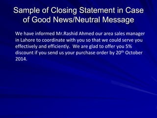 Sample of Closing Statement in Case
of Good News/Neutral Message
We have informed Mr.Rashid Ahmed our area sales manager
in Lahore to coordinate with you so that we could serve you
effectively and efficiently. We are glad to offer you 5%
discount if you send us your purchase order by 20th October
2014.
 